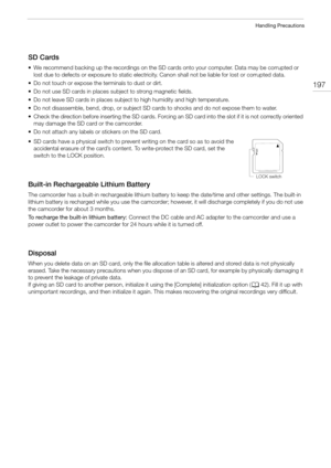 Page 197197
Handling Precautions
SD Cards
• We recommend backing up the recordings on the SD cards onto your computer. Data may be corrupted or 
lost due to defects or exposure to static electricity. Canon shall not be liable for lost or corrupted data.
• Do not touch or expose the terminals to dust or dirt.
• Do not use SD cards in places subject to strong magnetic fields.
• Do not leave SD cards in places subject to high humidity and high temperature.
• Do not disassemble, bend, drop, or subject SD cards to...