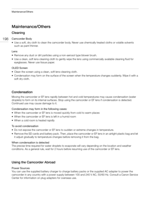 Page 198Maintenance/Others
198
Maintenance/Others
Cleaning
Camcorder Body
• Use a soft, dry cloth to clean the camcorder body. Never use chemically treated cloths or volatile solvents 
such as paint thinner.
Lens
• Remove any dust or dirt particles using a non-aerosol type blower brush.
• Use a clean, soft lens-cleaning cloth to gently wipe the lens using commercially available cleaning fluid for 
eyeglasses. Never use tissue paper.
OLED Screen
• Clean the screen using a clean, soft lens-cleaning cloth.
•...