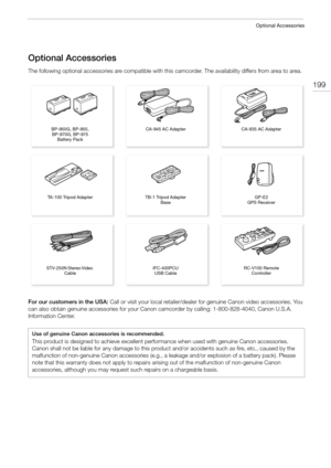 Page 199199
Optional Accessories
Optional Accessories
The following optional accessories are compatible with this camcorder. The availability differs from area to area.
For our customers in the USA: Call or visit your local retailer/dealer for genuine Canon video accessories. You 
can also obtain genuine accessories for your Canon camcorder by calling: 1-800-828-4040, Canon U.S.A. 
Information Center.
Use of genuine Canon accessories is recommended.
This product is designed to achieve excellent performance when...