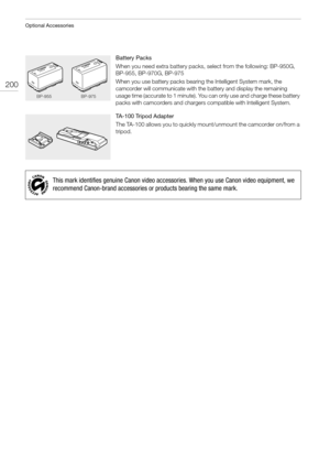 Page 200Optional Accessories
200
Battery Packs
When you need extra battery packs, select from the following: BP-950G, 
BP-955, BP-970G, BP-975
When you use battery packs bearing the Intelligent System mark, the 
camcorder will communicate with the battery and display the remaining 
usage time (accurate to 1 minute). You can only use and charge these battery 
packs with camcorders and chargers compatible with Intelligent System.
TA - 1 0 0  Tr i p o d  A d a p t e r
The TA-100 allows you to quickly mount/unmount...