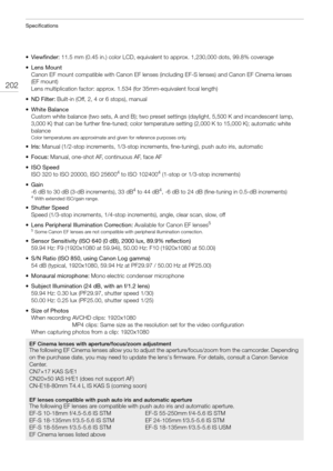 Page 202Specifications
202
• Viewfinder: 11.5 mm (0.45 in.) color LCD, equivalent to approx. 1,230,000 dots, 99.8% coverage
• Lens Mount
Canon EF mount compatible with Canon EF lenses (including EF-S lenses) and Canon EF Cinema lenses 
(EF mount)
Lens multiplication factor: approx. 1.534 (for 35mm-equivalent focal length)
•ND Filter: Built-in (Off, 2, 4 or 6 stops), manual
•White Balance
Custom white balance (two sets, A and B); two preset settings (daylight, 5,500 K and incandescent lamp, 
3,000 K) that can be...
