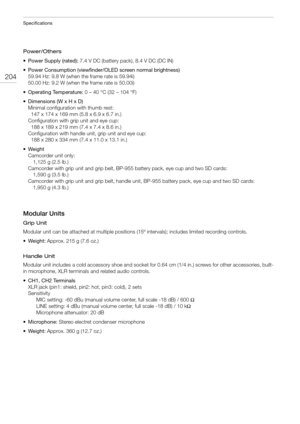 Page 204Specifications
204
Power/Others
• Power Supply (rated): 7.4 V DC (battery pack), 8.4 V DC (DC IN)
• Power Consumption (viewfinder/OLED screen normal brightness)
59.94 Hz: 9.8 W (when the frame rate is 59.94i)
50.00 Hz: 9.2 W (when the frame rate is 50.00i)
• Operating Temperature: 0 – 40 °C (32 – 104 °F)
• Dimensions (W x H x D)
Minimal configuration with thumb rest:
  147 x 174 x 169 mm (5.8 x 6.9 x 6.7 in.)
Configuration with grip unit and eye cup:
  188 x 189 x 219 mm (7.4 x 7.4 x 8.6 in.)...