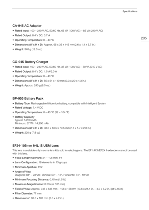 Page 205205
Specifications
CA-945 AC Adapter
• Rated Input: 100 – 240 V AC, 50/60 Hz, 65 VA (100 V AC) – 85 VA (240 V AC)
• Rated Output: 8.4 V DC, 3.7 A
• Operating Temperature: 0 – 40 °C
• Dimensions (W x H x D): Approx. 65 x 35 x 145 mm (2.6 x 1.4 x 5.7 in.)
•Weight: 340 g (12.0 oz.)
CG-945 Battery Charger
• Rated input: 100 – 240 V AC, 50/60 Hz, 38 VA (100 V AC) - 50 VA (240 V AC)
• Rated Output: 8.4 V DC, 1.5 A/2.0 A
• Operating Temperature: 0 – 40 °C
• Dimensions (W x H x D): 85 x 51 x 110 mm (3.3 x 2.0 x...