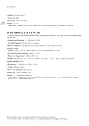 Page 206Specifications
206
•Weight: 670 g (23.6 oz.)
• Hood: EW-83H
•Lens Cap: E-77 II Lens Cap
•Case: LP1219
* The lens length is measured from the mount surface to the front end of the lens. Add 24.2 mm for the E-77 II lens cap.
EF-S18-135mm f/3.5-5.6 IS STM Lens
This lens is available only in some lens kits sold in select regions. Extenders and close-up lenses cannot be used 
with this lens. 
• Focal Length/Aperture: 18 – 135 mm, f/3.5-5.6
• Lens Configuration: 16 elements in 12 groups
• Minimum Aperture:...