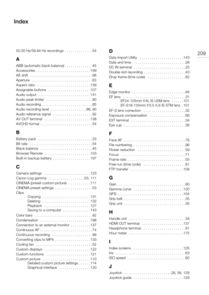 Page 20920950.00 Hz/59.94 Hz recordings . . . . . . . . . . . . . . 54
A
ABB (automatic black balance)   . . . . . . . . . . . . . 45
Accessories  . . . . . . . . . . . . . . . . . . . . . . . . . . . 199
AE shift   . . . . . . . . . . . . . . . . . . . . . . . . . . . . . . . 66
Aperture   . . . . . . . . . . . . . . . . . . . . . . . . . . . . . . 63
Aspect ratio  . . . . . . . . . . . . . . . . . . . . . . . . . . . 139
Assignable buttons   . . . . . . . . . . . . . . . . . . . . . 107
Audio output  . . . . ....