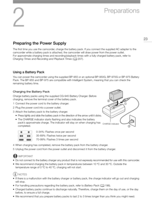 Page 232
23
Preparations
Preparing the Power Supply
The first time you use the camcorder, charge the battery pack. If you connect the supplied AC adapter to the 
camcorder while a battery pack is attached, the camcorder will draw power from the power outlet.
For approximate charging times and recording/playback times with a fully charged battery pack, refer to 
Charging Times and Recording and Playback Times (A207).
Using a Battery Pack
You can power the camcorder using the supplied BP-955 or an optional...