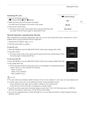 Page 7777
Adjusting the Focus
Activating AF Lock
1 Open the AF [Mode] submenu.
   [~ Camera Setup] > [AF] > [Mode]
2 Select [Continuous] and then press the joystick.
• A white frame will appear in the center of the screen. 
3 Press the AF LOCK button.
• The frame at the center of the screen will turn gray and the focus will 
be locked. Press the button again to deactivate AF lock.
Remote Operation Using Browser Remote
After completing the necessary preparations (A153), you can use the face AF function remotely...