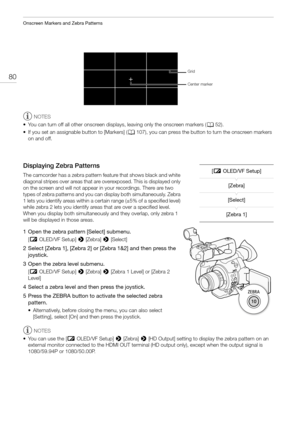 Page 80Onscreen Markers and Zebra Patterns
80
NOTES
• You can turn off all other onscreen displays, leaving only the onscreen markers (A52).
• If you set an assignable button to [Markers] (A107), you can press the button to turn the onscreen markers 
on and off.
Displaying Zebra Patterns
The camcorder has a zebra pattern feature that shows black and white 
diagonal stripes over areas that are overexposed. This is displayed only 
on the screen and will not appear in your recordings. There are two 
types of zebra...