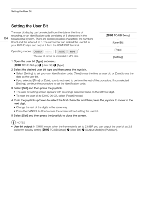 Page 84Setting the User Bit
84
Setting the User Bit
The user bit display can be selected from the date or the time of 
recording, or an identification code consisting of 8 characters in the 
hexadecimal system. There are sixteen possible characters: the numbers 
0 to 9 and the letters A to F. The camcorder can embed the user bit in 
your AVCHD clips and output it from the HDMI OUT terminal.
* The user bit cannot be embedded in MP4 clips.
1 Open the user bit [Type] submenu.
[¤TC/UB Setup] > [User Bit] > [Type]
2...