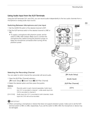 Page 8989
Recording Audio
Using Audio Input from the XLR Terminals
Using the XLR terminals CH1 and CH2, you can record audio independently to the two audio channels from a 
microphone or analog audio input source.
Switching Between Microphone and Line Input
1 Set the AUDIO IN switch of the desired channel to EXT.
2 Set the XLR terminal switch of the desired channel to LINE or 
MIC.
• To supply a microphone with phantom power, set the 
switch to MIC+48V instead. Make sure to connect the 
microphone first, before...