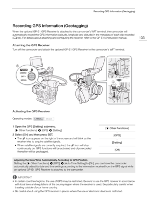 Page 103103
Recording GPS Information (Geotagging)
Recording GPS Information (Geotagging)
When the optional GP-E1 GPS Receiver is attached to the camcorder’s WFT terminal, the camcorder will 
automatically record the GPS information (latitude, longitude and altitude) in the metadata of each clip recorded 
( A 96). For details about attaching and  configuring the receiver, refer to the GP-E1’s instruction manual.
Attaching the GPS Receiver
Turn off the camcorder and attach  the optional GP-E1 GPS Receiver to the...