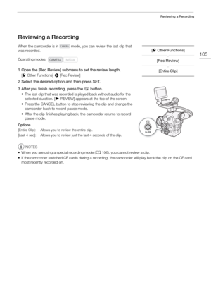 Page 105105
Reviewing a Recording
Reviewing a Recording
When the camcorder is in   mode, you can review the last clip that 
was recorded.
1 Open the [Rec Review] submenu to set the review length.
[ w Other Functions]  > [Rec Review]
2 Select the desired option and then press SET.
3 After you finish recording, press the 
u button.
• The last clip that was recorded is  played back without audio for the 
selected duration. [ ÐREVIEW] appears at the top of the screen.
• Press the CANCEL button to stop re viewing the...