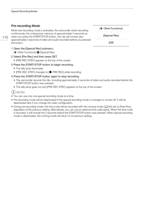 Page 110Special Recording Modes
110
Pre-recording Mode
When pre-recording mode is activated, the camcorder starts recording 
continuously into a temporary memo ry of approximately 3 seconds so 
when you press the START/STOP button, the clip will contain also 
approximately 3 seconds of video and audio recorded before you pressed 
the button.
1 Open the [Special Rec] submenu.
[ w Other Functions]  > [Special Rec]
2 Select [Pre Rec] and then press SET.
• [PRE REC STBY] appears at the top of the screen.
3 Press the...