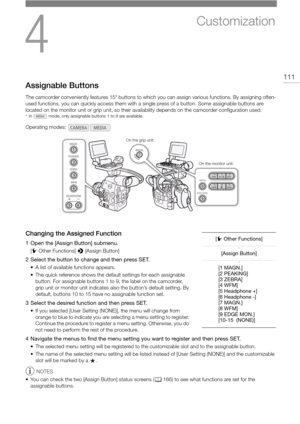 Page 1114
111
Customization
Assignable Buttons
The camcorder conveniently features 15* buttons to which you can assign various functions. By assigning often-
used functions, you can quickly access them with a si ngle press of a button. Some assignable buttons are 
located on the monitor unit or grip unit, so their av ailability depends on the camcorder configuration used.
* In   mode, only assignable buttons 1 to 9 are available.
Changing the Assigned Function
1 Open the [Assign Button] submenu.
[w Other...