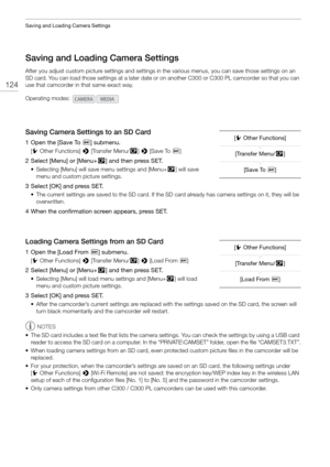 Page 124Saving and Loading Camera Settings
124
Saving and Loading Camera Settings
After you adjust custom picture settings and settings in the various menus,  you can save those settings on an 
SD card. You can load those settings at a later date or  on another C300 or C300 PLcamcorder so that you can 
use that camcorder in that same exact way.
Saving Camera Settings to an SD Card
1 Open the [Save To *] submenu.
[w Other Functions]  > [Transfer Menu//] >  [Save To *]
2 Select [Menu] or [Menu+ /] and then press...