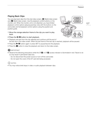 Page 127127
Playback
Playing Back Clips
You can play back clips from the clip index screen, [$Mark] index screen 
and [% Mark] index screen. Use the playback control buttons on the 
monitor unit. When the monitor unit is not attached, you have limited 
playback control options (play/pause/ stop only) with the buttons on the 
camcorder and full playback control options using the joystick and 
joystick guide.
1 Move the orange selection frame to the clip you want to play  back.
2 Press the
  Ò  button to start...