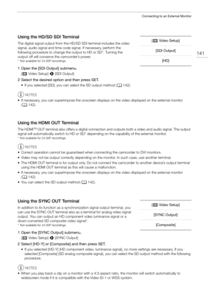 Page 141141
Connecting to an External Monitor
Using the HD/SD SDI Terminal
The digital signal output from the HD/SD SDI terminal includes the video 
signal, audio signal and time code signal. If necessary, perform the 
following procedure to change the output to HD or SD*. Turning the 
output off will conserve the camcorder’s power.
* Not available for 24.00P recordings.
1 Open the [SDI Output] submenu.
[ ¢ Video Setup]  > [SDI Output]
2 Select the desired option and then press SET.
• If you selected [SD], you...