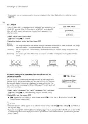 Page 142Connecting to an External Monitor
142
• If necessary, you can superimpose the onscreen displays on the video displayed on the external monitor 
( A 142).
SD Output
When HD video with a 16:9 aspect ratio is converted and output from the 
HD/SD SDI terminal, HDMI OUT terminal or SYNC OUT terminal as SD 
video with a 4:3 aspect ratio, you  can choose how it appears on the 
external monitor.
1 Open the [SD Output] submenu.
[ ¢ Video Setup]  > [SD Output]
2 Select the desired option and then press SET....