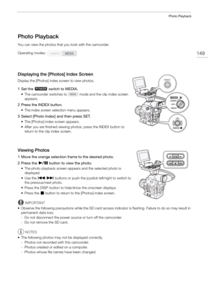 Page 149149
Photo Playback
Photo Playback
You can view the photos that you took with the camcorder.
Displaying the [Photos] Index Screen
Display the [Photos] index screen to view photos.
1 Set the Q switch to MEDIA.
• The camcorder switches to   mode and the clip index screen 
appears.
2 Press the INDEX button.
• The index screen selection menu appears.
3 Select [Photo Index] and then press SET.
• The [Photos] index screen appears.
• After you are finished viewing photos, press the INDEX button to return to the...