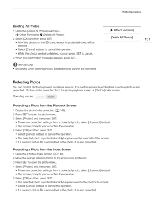Page 151151
Photo Operations
Deleting All Photos
1 Open the [Delete All Photos] submenu.[w Other Functions]  > [Delete All Photos]
2 Select [OK] and then press SET. • All of the photos on the SD card, except for protected ones, will be deleted.
• Select [Cancel] instead to cancel the operation.
• While the photos are being deleted, you can press SET to cancel.
3 When the confirmation message appears, press SET.
IMPORTANT
• Be careful when deleting photos. Deleted photos cannot be recovered.
Protecting Photos
You...
