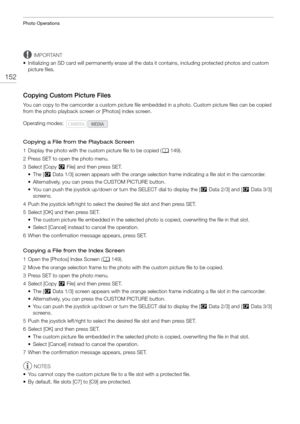 Page 152Photo Operations
152
IMPORTANT
• Initializing an SD card will permanently erase all the data it contains, including protected photos and custom  picture files.
Copying Custom Picture Files
You can copy to the camcorder a custom picture file embedded in a photo. Custom pi cture files can be copied 
from the photo playback scr een or [Photos] index screen.
Copying a File from the Playback Screen
1 Display the photo with  the custom picture file to be copied ( A149).
2 Press SET to open the photo menu.
3...