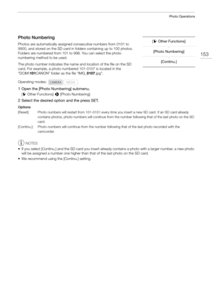 Page 153153
Photo Operations
Photo Numbering
Photos are automatically assigned consecutive numbers from 0101 to 
9900, and stored on the SD card in folders containing up to 100 photos. 
Folders are numbered from 101 to 998. You can select the photo 
numbering method to be used.
The photo number indicates the name an d location of the file on the SD 
card. For example, a photo numbered 101-0107 is located in the 
“DCIM\ 101CANON” folder as the file “IMG_ 0107.jpg”.
1 Open the [Photo Numbering] submenu.
[w Other...
