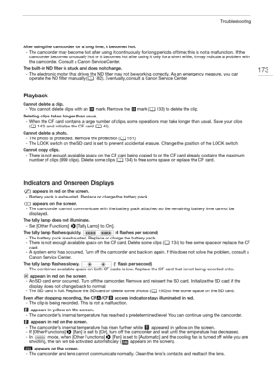 Page 173173
Troubleshooting
After using the camcorder for a long time, it becomes hot.- The camcorder may become hot after using it continuously fo r long periods of time; this is not a malfunction. If the 
camcorder becomes unusually hot or it becomes hot after using it only for a short while, it may indicate a problem with 
the camcorder. Consult a Canon Service Center.
The built-in ND filter is stuck and does not change. - The electronic motor that drives the ND filter may not be working correctly. As an...