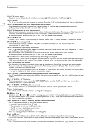 Page 176Troubleshooting
176
CF A/CF B Cannot restore- Could not recover data on the CF card. Save your clips ( A143) and initialize the CF card ( A45).
CF A/CF B error
- The CF card cannot be recognized or cannot be accessed. Check that the CF card is inserted correctly and not malfunctioning. 
CF A/CF B Management data is not supported and will be deleted - This message may appear if you insert into the camc order a CF card that was initialized by another Canon 
professional camcorder. Check the contents of the...