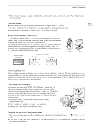 Page 179179
Handling Precautions
• Dirty terminals may cause a poor contact between the battery pack and the camcorder. Wipe the terminals 
with a soft cloth.
Long-term storage 
• Store battery packs in a dry place at  temperatures no higher than 30
°C (86°F). 
• To extend the battery life of the battery pack, discharge it completely before storing it.
• Charge and discharge all your battery packs fully at least once a year.
Always attach the battery terminal cover. 
Do not allow any metal objects to touch the...