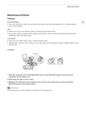 Page 181181
Maintenance/Others
Maintenance/Others
Cleaning
Camcorder Body
• Use a soft, dry cloth to clean the camcorder body. Never use chemically treated cloths or volatile solvents such as paint thinner.
Lens
• Remove any dust or dirt particles using a non-aerosol type blower brush.
• Use a clean, soft lens-cleaning cloth to gently wipe  the lens using commercially available cleaning fluid for 
eyeglasses. Never use tissue paper.
LCD Screen
• Clean the LCD screen using a clean, soft lens-cleaning cloth.
•...