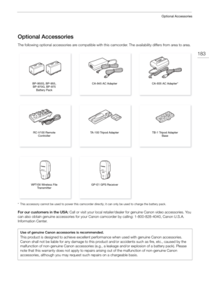 Page 183183
Optional Accessories
Optional Accessories
The following optional accessories are compatible with this camcorder. The availability differs from area to area.
* This accessory cannot be used to power this camcorder directly; it can only be used to charge the battery pack.
For our customers in the USA: Call or visit your local retailer/dealer for genuine Canon video accessories. You 
can also obtain genuine accessories for your Canon camcorder by calling: 1-800-828-4040, Canon U.S.A. 
Information...