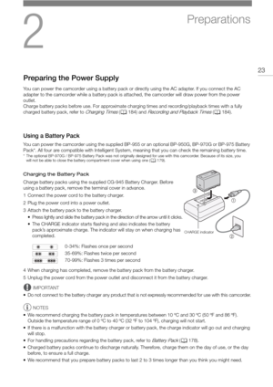 Page 232
23
Preparations
Preparing the Power Supply
You can power the camcorder using a battery pack or directly using the AC adapter. If you connect the AC 
adapter to the camcorder while a battery pack is attached, the camcorder will draw power from the power 
outlet.
Charge battery packs before use. For approximate char ging times and recording/playback times with a fully 
charged battery pack, refer to 
Charging Times ( A 184) and Recording and Playback Times (A 184).
Using a Battery Pack
You can power the...
