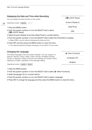 Page 28Date, Time and Language Settings
28
Displaying the Date and Time while Recording
You can display the date and time on the screen.
1 Press the MENU button.
2 Push the joystick up/down or turn the SELECT dial to select [£ LCD/VF Setup]. 
3 Select [Custom Display 2] and then [Date/Time] in a similar fashion.
4 Push the joystick up/down or turn the SELECT dial to select the information to display.
• Select [Off] to record without displaying the date and time.
5 Press SET and then press the MENU button to...