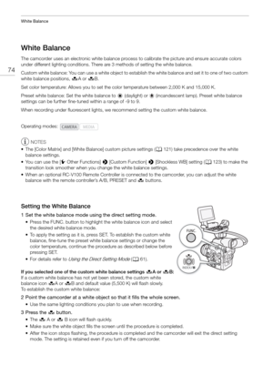 Page 74White Balance
74
White Balance
The camcorder uses an electronic white balance process to calibrate the picture and ensure accurate colors 
under different lighting conditions. There are 3 methods of setting the white balance.
Custom white balance: You can use a white object to esta blish the white balance and set it to one of two custom 
white balance positions,  ÅA or Å B.
Set color temperature: Allows you to set the  color temperature between 2,000 K and 15,000 K.
Preset white balance: Set the white...