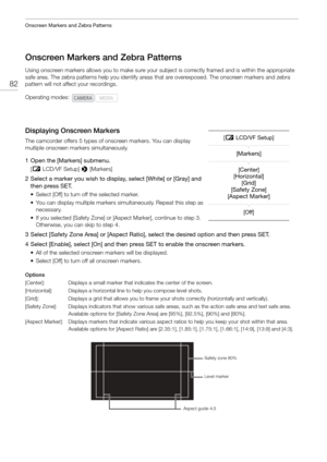 Page 82Onscreen Markers and Zebra Patterns
82
Onscreen Markers and Zebra Patterns
Using onscreen markers allows you to make sure your subject is correctly framed and is within the appropriate 
safe area. The zebra patterns help you identify areas  that are overexposed. The onscreen markers and zebra 
pattern will not affect your recordings.
Displaying Onscreen Markers
The camcorder offers 5 types of on screen markers. You can display 
multiple onscreen markers simultaneously.
1 Open the [Markers] submenu.
[ £...