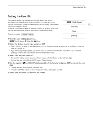 Page 8787
Setting the User Bit
Setting the User Bit
The user bit display can be selected from the date or the time of 
recording, or an identification code consisting of 8 characters in the 
hexadecimal system. There are sixteen possible characters: the numbers 
0 to 9 and the letters A to F.
If user bit information is being received along with an external time code, 
you can also record the external  user bit on the recording media.
1 Open the user bit [Type] submenu.
[¤ TC/UB Setup]  > [User Bit]  > [Type]
2...