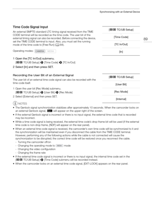 Page 8989
Synchronizing with an External Device
Time Code Signal Input
An external SMPTE-standard LTC timing signal received from the TIME 
CODE terminal will be recorded as the time code. The user bit of the 
external timing signal can also be recorded. Before connecting the device, 
set the TIME CODE terminal to input. Also, you must set the running 
mode of the time code to [Free Run] (A84).
1 Open the [TC In/Out] submenu.
[¤ TC/UB Setup]  > [Time Code]  > [TC In/Out]
2 Select [In] and then press SET....