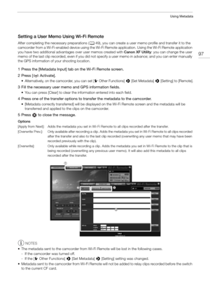 Page 9797
Using Metadata
Setting a User Memo Using Wi-Fi Remote 
After completing the necessary preparations (A49), you can create a user memo  profile and transfer it to the 
camcorder from a Wi-Fi-enabled device using the Wi-Fi Remote application. Using the Wi-Fi Remote application 
you have two additional advantages over user memos created with  Canon XF Utility: you can change the user 
memo of the last clip recorded, even if you did not specify a user memo in advance; and you can enter manually 
the GPS...