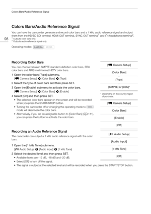 Page 98Colors Bars/Audio Reference Signal
98
Colors Bars/Audio Reference Signal
You can have the camcorder generate and record color bars and a 1 kHz audio reference signal and output 
them from the HD/SD SDI terminal, HD MI OUT terminal, SYNC OUT terminal1 and × (headphone) terminal2.1Outputs color bars only.2Outputs audio reference signal only.
Recording Color Bars
You can choose between SMPTE standard-definition color bars, EBU 
color bars and ARIB multi-format HDTV color bars.
1 Open the color bars [Type]...