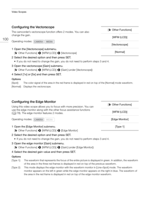 Page 100Video Scopes
100
Configuring the Vectorscope
The camcorder’s vectorscope function offers 2 modes. You can also 
change the gain.
1 Open the [Vectorscope] submenu.
[w Other Functions]  > [WFM (LCD)]  > [Vectorscope]
2 Select the desired option and then press SET.
• If you do not need to change the gain,  you do not need to perform steps 3 and 4.
3 Open the vectorscope [Gain] submenu.
[w Other Functions]  > [WFM (LCD)]  > [Gain] (under [Vectorscope])
4 Select [1x] or [5x] and then press SET.
Options...