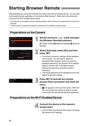 Page 24
24
After establishing a connection between the camera and a Wi-Fi enabled device1, you can start 
the Browser Remote application on the device’s Web browser2. Refer also to the instruction 
manual of the Wi-Fi enabled device used.
1For details about compatible devices, operating systems,  Web browsers, etc. please visit your local Canon 
Web site.
2A Web browser is required that supports JavaScript and is enabled to accept cookies.
1
Set the camera to   mode and open 
the [Browser Remote] submenu.
[ w...