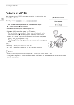 Page 104Reviewing an MXF Clip
104
Reviewing an MXF Clip
When the camera is in   mode, you can review the last clip that was 
recorded on a CF card.
1 Open the [Rec Review] submenu to set the review length.
[w Other Functions]  > [Rec Review]
2 Select the desired option and then press SET.
3 After you finish recording, press the 
u button.
• The last clip that was recorded is  played back without audio for the 
selected duration. [ ÐREVIEW] appears at the top of the screen.
• Press the CANCEL button to stop...