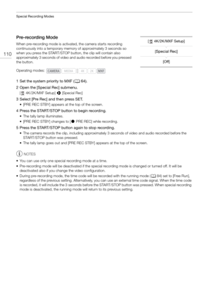 Page 110Special Recording Modes
110
Pre-recording Mode
When pre-recording mode is activated, the camera starts recording 
continuously into a temporary memo ry of approximately 3 seconds so 
when you press the START/STOP button, the clip will contain also 
approximately 3 seconds of video and audio recorded before you pressed 
the button.
1 Set the system priority to MXF ( A64).
2 Open the [Special Rec] submenu.
[ 4K/2K/MXF Setup] >  [Special Rec]
3 Select [Pre Rec] and then press SET.
• [PRE REC STBY] appears...