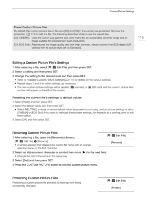 Page 115115
Custom Picture Settings
Editing a Custom Picture File’s Settings
1 After selecting a file, select [,/ Edit File] and then press SET.
2 Select a setting and then press SET.
3 Change the setting to the desired level and then press SET.
•Refer to Available Custom Picture Settings ( A 117) for details on the various settings.
• Repeat steps 2 and 3 for other settings, as necessary.
• The new custom picture settings will be applied.  / (camera) or  . (SD card) and the custom picture file’s 
number will...