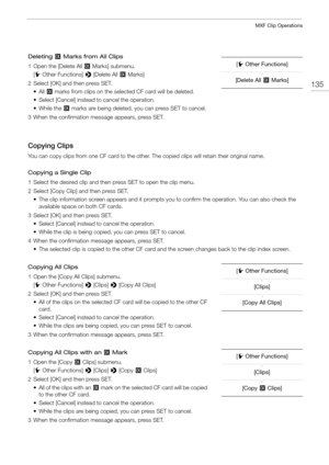 Page 135135
MXF Clip Operations
Deleting $ Marks from All Clips
1 Open the [Delete All $  Marks] submenu.
[ w Other Functions]  > [Delete All  $ Marks]
2 Select [OK] and then press SET. • All  $ marks from clips on the selected CF card will be deleted.
• Select [Cancel] instead to cancel the operation.
• While the $  marks are being deleted, you can press SET to cancel.
3 When the confirmation message appears, press SET.
Copying Clips
You can copy clips from one CF card to the other.  The copied clips will...