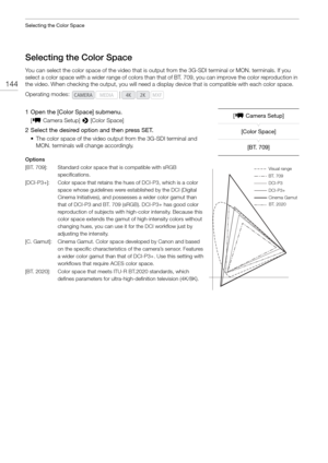 Page 144Selecting the Color Space
144
Selecting the Color Space
You can select the color space of the video that is output from the 3G-SDI terminal or MON. terminals. If you 
select a color space with a wider range of colors than th at of BT. 709, you can improve the color reproduction in 
the video. When checking the output, you will need a display device that is compatible with each color space.
1 Open the [Color Space] submenu.
[ ~  Camera Setup]  > [Color Space]
2 Select the desired option and then press...