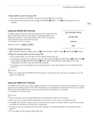 Page 149149
Connecting to an External Monitor
2 Select [MON. 2] and then press SET.
• The video output from the MON. 2 terminal will be ACESproxy10-compliant.
• Because this setting takes priority, the [  4K/2K/MXF] > [MON. 1 & 2] >  [LUT] setting will not be 
available.
Using the HD/SD SDI Terminal
The digital signal output from the HD/SD SDI terminal includes the video 
signal, audio signal and time code  signal. If necessary, perform the 
following procedure to change the output to HD or SD*. Turning the...