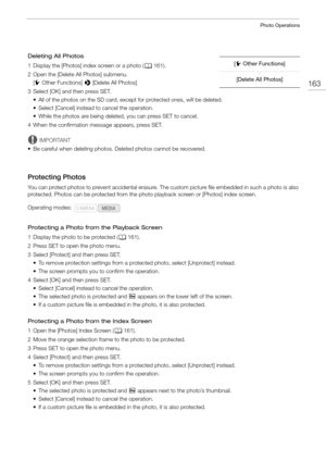 Page 163163
Photo Operations
Deleting All Photos
1 Display the [Photos] index screen or a photo (A161).
2 Open the [Delete All Photos] submenu. [w Other Functions]  > [Delete All Photos]
3 Select [OK] and then press SET. • All of the photos on the SD card, except for protected ones, will be deleted.
• Select [Cancel] instead to cancel the operation.
• While the photos are being deleted, you can press SET to cancel.
4 When the confirmation message appears, press SET.
IMPORTANT
• Be careful when deleting photos....