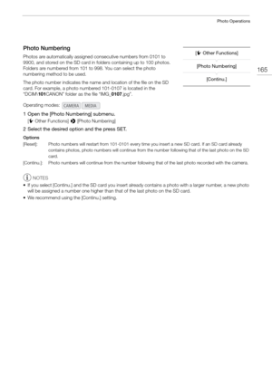 Page 165165
Photo Operations
Photo Numbering
Photos are automatically assigned consecutive numbers from 0101 to 
9900, and stored on the SD card in folders containing up to 100 photos. 
Folders are numbered from 101 to 998. You can select the photo 
numbering method to be used.
The photo number indicates the name an d location of the file on the SD 
card. For example, a photo numbere d 101-0107 is located in the 
“DCIM\ 101CANON” folder as the file “IMG_ 0107.jpg”.
1 Open the [Photo Numbering] submenu.
[w Other...