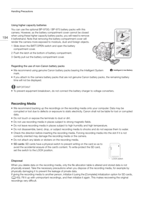 Page 194Handling Precautions
194
Using higher capacity batteries
You can use the optional BP-970G / BP-975 battery packs with this 
camera. However, as the battery compartment cover cannot be closed 
when using these higher capacity battery packs, you will need to remove 
it beforehand. Note that removing the battery compartment cover will 
render the camera more exposed to moisture, dust and foreign objects.
1 Slide down the BATT.OPEN sw itch and open the battery 
compartment cover.
2 Push the latch at the...